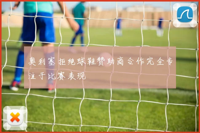 奥利塞拒绝球鞋赞助商合作完全专注于比赛表现