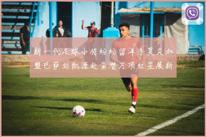 新一代足球小将纷纷留洋李昊炎加盟巴萨刘凯源赴黄潜万项红星展新希望