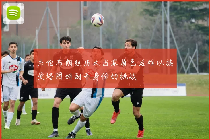 杰伦布朗经历大当家角色后难以接受塔图姆副手身份的挑战