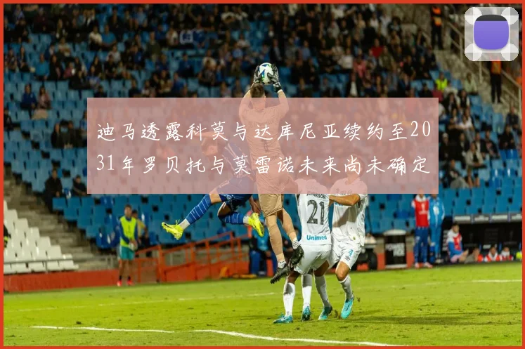 迪马透露科莫与达库尼亚续约至2031年罗贝托与莫雷诺未来尚未确定
