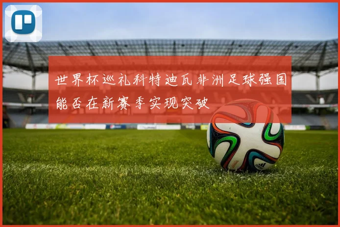 世界杯巡礼科特迪瓦非洲足球强国能否在新赛季实现突破