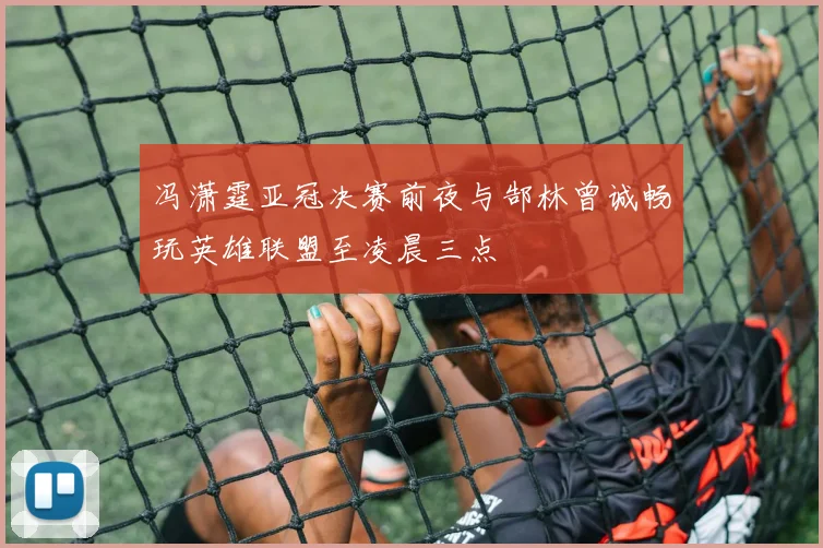 冯潇霆亚冠决赛前夜与郜林曾诚畅玩英雄联盟至凌晨三点