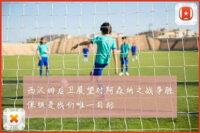 西汉姆后卫展望对阿森纳之战争胜保级是我们唯一目标