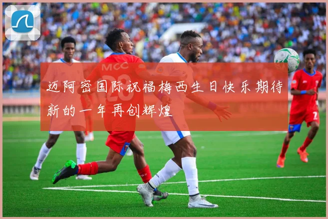 迈阿密国际祝福梅西生日快乐期待新的一年再创辉煌