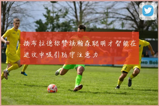扬布拉德称赞杨瀚森聪明才智能在进攻中吸引防守注意力