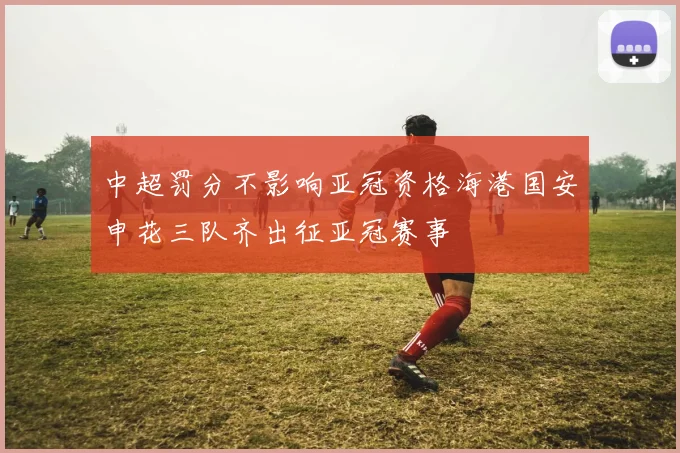 中超罚分不影响亚冠资格海港国安申花三队齐出征亚冠赛事