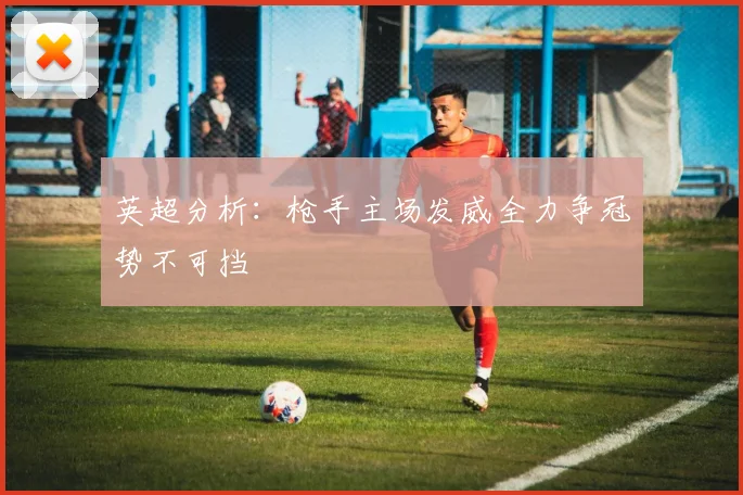 英超分析：枪手主场发威全力争冠势不可挡