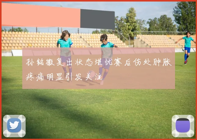 孙铭徽复出状态堪忧赛后伤处肿胀疼痛明显引发关注
