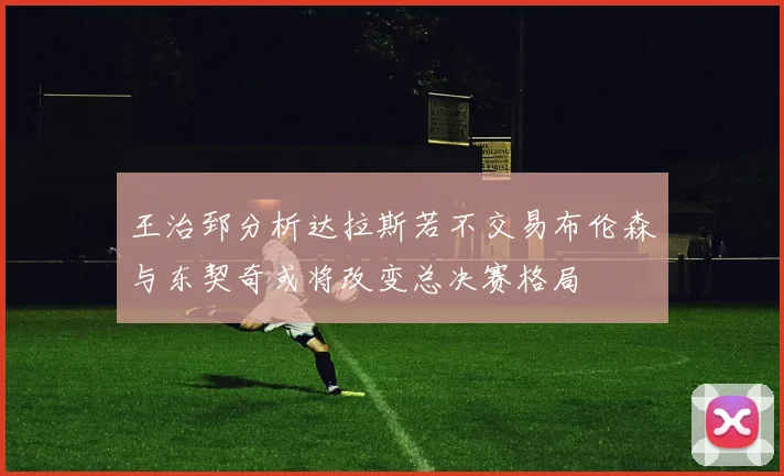 王治郅分析达拉斯若不交易布伦森与东契奇或将改变总决赛格局