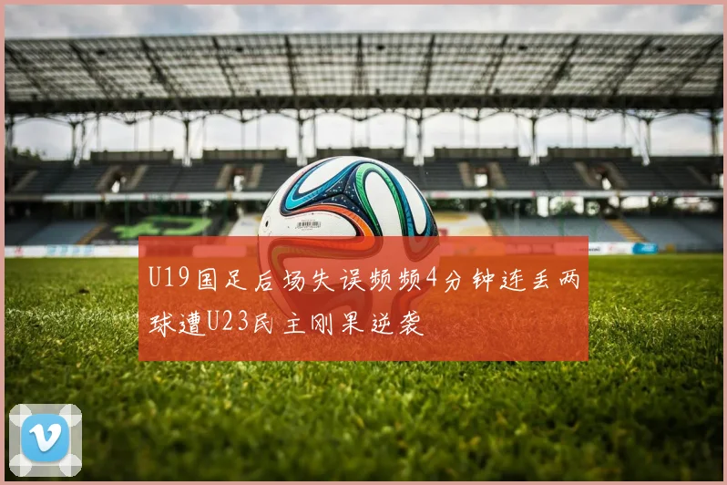 U19国足后场失误频频4分钟连丢两球遭U23民主刚果逆袭