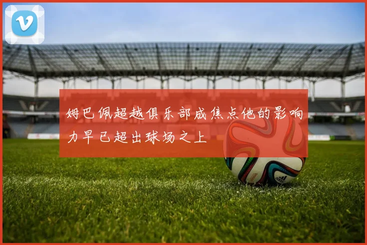 姆巴佩超越俱乐部成焦点他的影响力早已超出球场之上