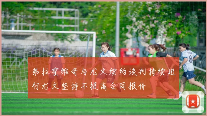 弗拉霍维奇与尤文续约谈判持续进行尤文坚持不提高合同报价